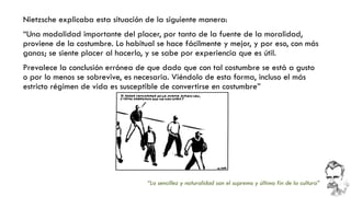 Nietzsche explicaba esta situación de la siguiente manera: 
“Una modalidad importante del placer, por tanto de la fuente de la moralidad, proviene de la costumbre. Lo habitual se hace fácilmente y mejor, y por eso, con más ganas; se siente placer al hacerlo, y se sabe por experiencia que es útil. 
Prevalece la conclusión errónea de que dado que con tal costumbre se está a gusto o por lo menos se sobrevive, es necesaria. Viéndolo de esta forma, incluso el más estricto régimen de vida es susceptible de convertirse en costumbre” 
“La sencillez y naturalidad son el supremo y último fin de la cultura”  