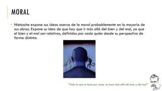 MORAL 
•Nietzsche expone sus ideas acerca de la moral probablemente en la mayoría de sus obras. Expone su idea de que hay que ir más allá del bien y del mal, ya que el bien y el mal son relativos, definidos por cada quién desde su perspectiva de forma distinta. 
“Todo lo que se hace por amor, se hace más allá del bien y del mal”  