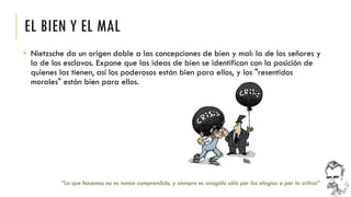 EL BIEN Y EL MAL 
•Nietzsche da un origen doble a las concepciones de bien y mal: la de los señores y la de los esclavos. Expone que las ideas de bien se identifican con la posición de quienes las tienen, así los poderosos están bien para ellos, y los "resentidos morales" están bien para ellos. 
“Lo que hacemos no es nunca comprendido, y siempre es acogido sólo por los elogios o por la crítica”  
