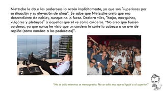 Nietzsche le da a los poderosos la razón implícitamente, ya que son "superiores por su situación y su elevación de alma". Se sabe que Nietzsche creía que era descendiente de nobles, aunque no lo fuese. Declara viles, "bajos, mezquinos, vulgares y plebeyos" a aquellos que él ve como corderos. “No creo que fuesen corderos, ya que nunca he visto que un cordero le corte la cabeza a un ave de rapiña (como nombra a los poderosos)”. 
“No se odia mientras se menosprecia. No se odia mas que al igual o al superior.”  