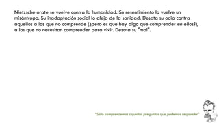 Nietzsche orate se vuelve contra la humanidad. Su resentimiento lo vuelve un misántropo. Su inadaptación social lo aleja de la sanidad. Desata su odio contra aquellos a los que no comprende (¿pero es que hay algo que comprender en ellos?), a los que no necesitan comprender para vivir. Desata su "mal". 
“Sólo comprendemos aquellas preguntas que podemos responder”  