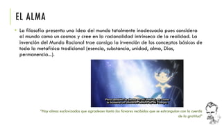 EL ALMA 
•La filosofía presenta una idea del mundo totalmente inadecuada pues considera al mundo como un cosmos y cree en la racionalidad intrínseca de la realidad. La invención del Mundo Racional trae consigo la invención de los conceptos básicos de toda la metafísica tradicional (esencia, substancia, unidad, alma, Dios, permanencia...). 
“Hay almas esclavizadas que agradecen tanto los favores recibidos que se estrangulan con la cuerda de la gratitud”  