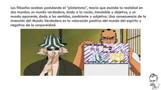 Los filósofos acaban postulando el “platonismo”, teoría que escinde la realidad en dos mundos: un mundo verdadero, dado a la razón, inmutable y objetivo, y un mundo aparente, dado a los sentidos, cambiante y subjetivo. Una consecuencia de la invención del Mundo Verdadero es la valoración positiva del mundo del espíritu y negativa de la corporeidad.  