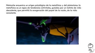 Nietzsche encuentra un origen psicológico de la metafísica y del platonismo: la metafísica es un signo de tendencias antivitales, guiadas por un instinto de vida decadente, que permitió la exageración del papel de la razón, de la vida consciente.  