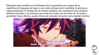 Nietzsche pone también en la influencia de la gramática otro origen de la metafísica; el lenguaje da lugar a una visión errónea de la realidad: la estructura sujeto-predicado, el empleo de las mismas palabras (los conceptos) para designar distintos individuos y la primacía que tienen las frases con el verbo ser. Si nuestra gramática fuese distinta, nuestra forma de entender el mundo sería también distinta.  