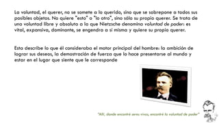 La voluntad, el querer, no se somete a lo querido, sino que se sobrepone a todos sus posibles objetos. No quiere "esto" o "lo otro", sino sólo su propio querer. Se trata de una voluntad libre y absoluta a la que Nietzsche denomina voluntad de poder: es vital, expansiva, dominante, se engendra a sí misma yquiere su propio querer. 
Esta describe lo que él consideraba el motor principal del hombre: la ambición de lograr sus deseos, la demostración de fuerza que lo hace presentarse al mundo y estar en el lugar que siente que le corresponde 
“Allí, donde encontré seres vivos, encontré la voluntad de poder”  
