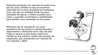 Nietzsche planteaba una voluntad de poder en la que las cosas vivientes no sólo se encuentran motivadas por la mera necesidad de mantenerse vivas, sino que, en realidad tenían una gran necesidad de ejercer y utilizar el poder para crecer y expandir sus fortaleza y posiblemente para someter otras voluntades en el proceso. 
Nietzsche veía la voluntad de vivir como secundaria de una primaria voluntad de podery mejoramiento o afirmación de la vida. De este modo, se oponía al darwinismo social en la medida en que criticó la validez del concepto de adaptación, que consideraba una voluntad de vivir estrecha y débil. 
“La vida es un instinto de desarrollo, de supervivencia, de acumulación de fuerzas, de poder” 
