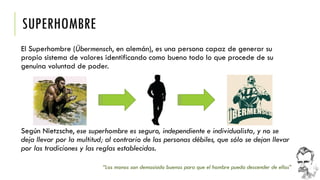 SUPERHOMBRE 
El Superhombre (Übermensch, en alemán), es una persona capaz de generar su propio sistema de valores identificando como bueno todo lo que procede de su genuina voluntad de poder. 
“Los monos son demasiado buenos para que el hombre pueda descender de ellos” 
Según Nietzsche, ese superhombre es seguro, independiente e individualista, y no se deja llevar por la multitud; al contrario de las personas débiles, que sólo se dejan llevar por las tradiciones y las reglas establecidas.  