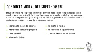 CONDUCTA MORAL DEL SUPERHOMBRE 
El superhombre no se puede identificar con una clase social con privilegios que le puedan venir por la tradición o que descansen en su poder social, ni con un grupo definido biológicamente pues los genes no son una garantía de excelencia. Pero lo podemos reconocer a partir de su conducta moral: 
“Lo que no te mata, te hace más fuerte” 
1.Rechaza la moral de esclavos 
2.Rechaza la conducta gregaria 
3.Crea valores 
4.Vive en la finitud 
5.Le gusta el riesgo 
6.Es contrario al igualitarismo 
7.Ama la intensidad de la vida  