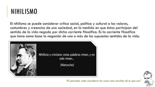 NIHILISMO 
El nihilismo se puede considerar crítica social, política y cultural a los valores, costumbres y creencias de una sociedad, en la medida en que éstas participan del sentido de la vida negado por dicha corriente filosófica. Es la corriente filosófica que toma como base la negación de uno o más de los supuestos sentidos de la vida. 
“El pensador sabe considerar las cosas más sencillas de lo que son”  