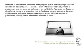 Nietzsche se considera un nihilista en tanto propone que la estética griega tiene una relación con los sueños, pues —señala—es en éstos donde “por vez primera se presentaron ante las almas de los hombres las espléndidas figuras de los dioses, en el sueño era donde el gran escultor veía la fascinante estructura corporal de seres sobrehumanos, y el poeta helénico, interrogado acerca de los secretos de la procreación poética, habría mencionado asimismo el sueño.” 
“La irracionalidad de una cosa no es un argumento en contra de su existencia, sino más bien una condición de la misma”  