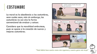 COSTUMBRE 
La moral es la obediencia a las costumbres, sean cuales sean, más sin embargo, las costumbres no son sino la forma convencional de evaluar y actuar. 
Considera que la moralidad embrutece, pues se opone a la creación de nuevas y mejores costumbres. 
“Todo hábito hace nuestra mano más ingeniosa y nuestro genio más torpe”  