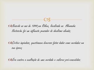 
Nascido no ano de 1844,em Röken, localizada na Alemanha
Nietzsche foi um influente pensador do idealismo alemão;
Critico impiedoso, questionava diversos fatos dados como verdades em
sua época;
Era contra a exaltação de uma verdade e valores pré-concebidos.
 