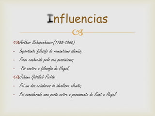 
Arthur Schopenhauer(1788-1860)
- Importante filosofo do romantismo alemão;
- Ficou conhecido pelo seu pessimismo;
- Foi contra a filosofia de Hegel.
Johann Gottlieb Fichte
- Foi um dos criadores do idealismo alemão;
- Foi considerado uma ponte entre o pensamento de Kant e Hegel.
nfluencias
 