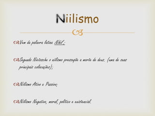 
Vem da palavra latina Nihil ;
Segundo Nietzsche o niilismo pressupõe a morte de deus. (uma de suas
principais colocações);
Niilismo Ativo e Passivo;
Niilismo Negativo, moral, politico e existencial.
iilismo
 