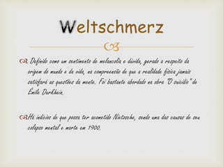 
 Definido como um sentimento de melancolia e dúvida, gerado a respeito da
origem do mundo e da vida, na compreensão de que a realidade física jamais
satisfará as questões da mente. Foi bastante abordado na obra “O suicídio” de
Émile Durkhein.
Há indícios de que possa ter acometido Nietzsche, sendo uma das causas de seu
colapso mental e morte em 1900.
eltschmerz
 