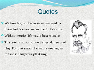 Quotes
 We love life, not because we are used to
living but because we are used to loving.
 Without music, life would be a mistake
 The true man wants two things: danger and
play. For that reason he wants woman, as
the most dangerous plaything.
 