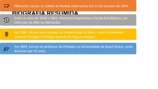 BIOGRAFIA RESUMIDA
Nietzsche nasceu na cidade de Rockeb (Alemanha) em 15 de outubro de 1844.
Entre os anos de 1858 e 1864, Nietzsche frequentou a Escola Schulpforta, um
internato de elite na Alemanha.
Em 1865, iniciou seus estudos na Universidade de Bonn, onde inicialmente
estudou Teologia e Filologia (estudo de línguas antigas).
Em 1869, tornou-se professor de Filologia na Universidade de Basel (Suíça), onde
lecionou por 10 anos.
 