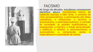 FACISMO
• Ao longo de décadas, estudiosos conseguiram
identificar alguns ingredientes típicos do
caldeirão fascista: o líder forte, o contexto de
crise socioeconômica, a participação das elites
capitalistas, o militarismo, o racismo, o
pragmatismo, o antiintelectualismo, o controle
da sociedade, as paixões mobilizadoras, a
propaganda, a mentira, o medo generalizado,
a violência, a religião, o anticomunismo, o
nacionalismo, a composição social, o
imperialismo e a sociedade de massa.
 