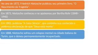 BIOGRAFIA RESUMIDA
No ano de 1872, Friedrich Nietzsche publicou seu primeiro livro, "O
Nascimento da Tragédia".
Em 1873, Nietzsche conheceu e se apaixonou por Bertha Rohr (1848–
1940)
Em 1882, publicou "A Gaia Ciência", que continha sua conhecida e
polêmica declaração de que "Deus está morto".
Em 1888, Nietzsche sofreu um colapso mental na cidade italiana de
Turim, que o deixou permanentemente incapacitado.
 
