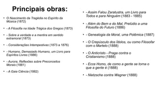 Principais obras:
• O Nascimento da Tragédia no Espírito da
Música (1872)
• - A Filosofia na Idade Trágica dos Gregos (1873)
• - Sobre a verdade e a mentira em sentido
extramoral (1873)
• - Considerações Intempestivas (1873 a 1876)
• - Humano, Demasiado Humano, um Livro para
Espíritos Livres (1886)
• - Aurora, Reflexões sobre Preconceitos
Morais (1881)
• - A Gaia Ciência (1882)
• - Assim Falou Zaratustra, um Livro para
Todos e para Ninguém (1883 - 1885)
• - Além do Bem e do Mal, Prelúdio a uma
Filosofia do Futuro (1886)
• - Genealogia da Moral, uma Polêmica (1887)
• - O Crepúsculo dos Ídolos, ou como Filosofar
com o Martelo (1888)
• - O Anticristo - Praga contra o
Cristianismo (1888)
• - Ecce Homo, de como a gente se torna o
que a gente é (1888)
• - Nietzsche contra Wagner (1888)
 