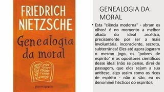 GENEALOGIA DA
MORAL
• Esta "ciência moderna" - abram os
olhos! é no momento a melhor
aliada do ideal ascético,
precisamente por ser a mais
involuntária, inconsciente, secreta,
subterrânea! Eles até agora jogaram
o mesmo jogo, os "pobres de
espírito" e os opositores científicos
desse ideal (não se pense, direi de
passagem, que eles sejam a sua
antítese, algo assim como os ricos
de espírito - não o são, eu os
denominei hécticos do espírito).
 