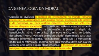 DA GENEALOGIA DA MORAL
• Quando se investiga o começo do cristianismo no mundo romano,
encontram-se associações para auxílio mútuo, associações de pobres
e de enfermos, ou para realizar enterros, nascidas no solo mais
inferior daquela sociedade, nas quais se cultivava conscientemente
esse grande meio contra a depressão, a pequena alegria da
beneficência mútua - seria isto algo novo então, uma verdadeira
descoberta? Numa "vontade de reciprocidade" deste modo suscitada,
vontade de formar rebanho, "comunidade", "cenáculo", a vontade de
poder assim estimulada, mesmo num grau mínimo, deve por sua vez
alcançar uma nova e mais plena irrupção: a formação do rebanho é
avanço e vitória essencial na luta contra a depressão.
 