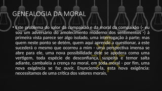 GENEALOGIA DA MORAL
• Este problema do valor da compaixão e da moral da compaixão (- eu
sou um adversário do amolecimento moderno dos sentimentos -) à
primeira vista parece ser algo isolado, uma interrogação à parte; mas
quem neste ponto se detém, quem aqui aprende a questionar, a este
sucederá o mesmo que ocorreu a mim - uma perspectiva imensa se
abre para ele, uma nova possibilidade dele se apodera como uma
vertigem, toda espécie de desconfiança, suspeita e temor salta
adiante, cambaleia a crença na moral, em toda moral - por fim, uma
nova exigência se faz ouvir, Enunciemo-la, esta nova exigência:
necessitamos de uma crítica dos valores morais,
 