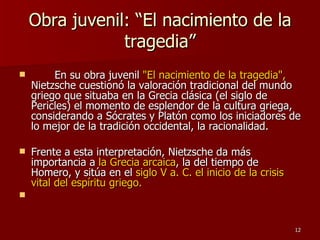 Obra juvenil: “El nacimiento de la tragedia” En su obra juvenil  "El nacimiento de la tragedia",  Nietzsche cuestionó la valoración tradicional del mundo griego que situaba en la Grecia clásica (el siglo de Pericles) el momento de esplendor de la cultura griega, considerando a Sócrates y Platón como los iniciadores de lo mejor de la tradición occidental, la racionalidad.  Frente a esta interpretación, Nietzsche da más importancia a  la Grecia arcaica , la del tiempo de Homero, y sitúa en el  siglo V a. C. el inicio de la crisis vital del espíritu griego. 