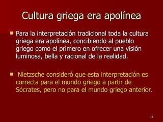 Cultura griega era apolínea Para la interpretación tradicional toda la cultura griega era apolínea, concibiendo al pueblo griego como el primero en ofrecer una visión luminosa, bella y racional de la realidad. Nietzsche consideró que esta interpretación es correcta para el mundo griego a partir de Sócrates, pero no para el mundo griego anterior.   