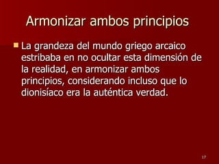 Armonizar ambos principios  La grandeza del mundo griego arcaico estribaba en no ocultar esta dimensión de la realidad, en armonizar ambos principios, considerando incluso que lo dionisíaco era la auténtica verdad.  