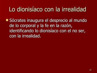 Lo dionisíaco con la irrealidad  Sócrates inaugura el desprecio al mundo de lo corporal y la fe en la razón, identificando lo dionisíaco con el no ser, con la irrealidad.  