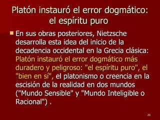 Platón instauró el error dogmático: el espíritu puro  En sus obras posteriores, Nietzsche desarrolla esta idea del inicio de la decadencia occidental en la Grecia clásica:  Platón instauró el error dogmático más duradero y peligroso: "el espíritu puro", el "bien en sí",  el platonismo o creencia en la escisión de la realidad en dos mundos ("Mundo Sensible" y "Mundo Inteligible o Racional") . 