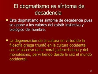 El dogmatismo es síntoma de decadencia  Este dogmatismo es síntoma de decadencia pues se opone a los valores del existir instintivo y biológico del hombre.  La degeneración de la cultura en virtud de la filosofía griega triunfó en la cultura occidental con el ascenso de la moral judeocristiana y del monoteísmo, pervirtiendo desde la raíz el mundo occidental.  