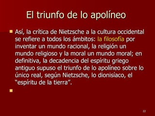 El triunfo de lo apolíneo  Así, la crítica de Nietzsche a la cultura occidental se refiere a todos los ámbitos:  la filosofía  por inventar un mundo racional, la religión un mundo religioso y la moral un mundo moral; en definitiva, la decadencia del espíritu griego antiguo supuso el triunfo de lo apolíneo sobre lo único real, según Nietzsche, lo dionisíaco, el “espíritu de la tierra”. 