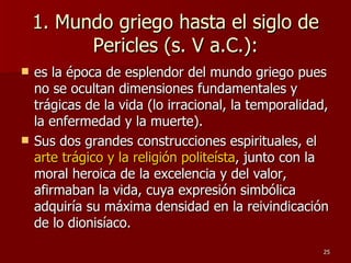 1. Mundo griego hasta el siglo de Pericles (s. V a.C.): es la época de esplendor del mundo griego pues no se ocultan dimensiones fundamentales y trágicas de la vida (lo irracional, la temporalidad, la enfermedad y la muerte).  Sus dos grandes construcciones espirituales, el  arte trágico y la religión politeísta , junto con la moral heroica de la excelencia y del valor, afirmaban la vida, cuya expresión simbólica adquiría su máxima densidad en la reivindicación de lo dionisíaco. 