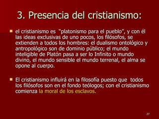 3. Presencia del cristianismo: el cristianismo es  “platonismo para el pueblo”, y con él las ideas exclusivas de uno pocos, los filósofos, se extienden a todos los hombres: el dualismo ontológico y antropológico son de dominio público; el mundo inteligible de Platón pasa a ser lo Infinito o mundo divino, el mundo sensible el mundo terrenal, el alma se opone al cuerpo.  El cristianismo influirá en la filosofía puesto que  todos los filósofos son en el fondo teólogos; con el cristianismo comienza  la moral de los esclavos. 