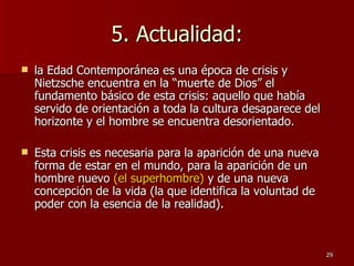 5. Actualidad: la Edad Contemporánea es una época de crisis y Nietzsche encuentra en la “muerte de Dios” el fundamento básico de esta crisis: aquello que había servido de orientación a toda la cultura desaparece del horizonte y el hombre se encuentra desorientado.  Esta crisis es necesaria para la aparición de una nueva forma de estar en el mundo, para la aparición de un hombre nuevo  (el superhombre)  y de una nueva concepción de la vida (la que identifica la voluntad de poder con la esencia de la realidad).  