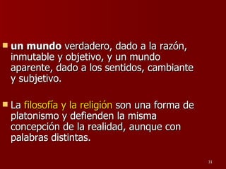 un mundo  verdadero, dado a la razón, inmutable y objetivo, y un mundo aparente, dado a los sentidos, cambiante y subjetivo.  La  filosofía y la religión  son una forma de platonismo y defienden la misma concepción de la realidad, aunque con palabras distintas.  