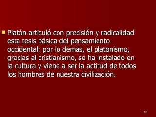 Platón articuló con precisión y radicalidad esta tesis básica del pensamiento occidental; por lo demás, el platonismo, gracias al cristianismo, se ha instalado en la cultura y viene a ser la actitud de todos los hombres de nuestra civilización.  