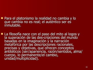 Para el platonismo la realidad no cambia y lo que cambia no es real; el auténtico ser es inmutable.  La filosofía nace con el paso del mito al logos y la superación de las des­cripciones del mundo basadas en la imaginación y la narración metafórica por las descripciones racionales, precisas y objetivas, que ofrecen conceptos antitéticos (ser/apariencia, razón/sentidos, alma/cuerpo, lo permanente/el cambio, unidad/multiplicidad).  