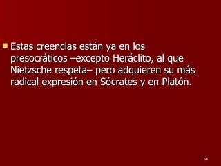 Estas creencias están ya en los presocráticos –excepto Heráclito, al que Nietzsche respeta– pero adquieren su más radical expresión en Sócrates y en Platón.  