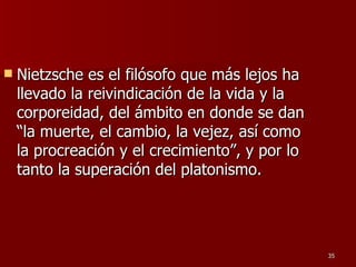 Nietzsche es el filósofo que más lejos ha llevado la reivindicación de la vida y la corporeidad, del ámbito en donde se dan “la muerte, el cambio, la vejez, así como la procreación y el crecimiento”, y por lo tanto la superación del platonismo.  