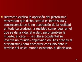Nietzsche explica la aparición del platonismo mostrando que dicho actitud es interesada y consecuencia de la no aceptación de la realidad en toda su crudeza, la realidad como lugar en el que se da la vida, el orden, pero también la muerte, el caos...; la cultura occidental se inventa un mundo (objetivado en Dios gracias al cristianismo) para encontrar consuelo ante lo terrible del único mundo existente, el dionisíaco.  