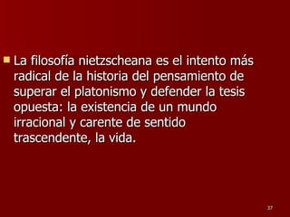 La filosofía nietzscheana es el intento más radical de la historia del pensamiento de superar el platonismo y defender la tesis opuesta: la existencia de un mundo irracional y carente de sentido trascendente, la vida.  