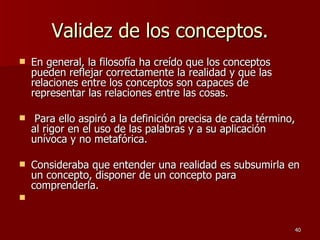 Validez de los conceptos. En general, la filosofía ha creído que los conceptos pueden reflejar correctamente la realidad y que las relaciones entre los conceptos son capaces de representar las relaciones entre las cosas. Para ello aspiró a la definición precisa de cada término, al rigor en el uso de las palabras y a su aplicación unívoca y no metafórica.  Consideraba que entender una realidad es subsumirla en un concepto, disponer de un concepto para comprenderla. 