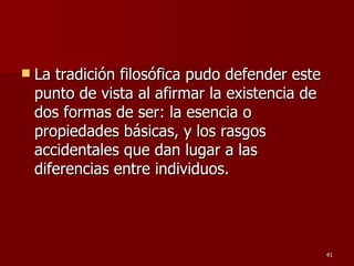La tradición filosófica pudo defender este punto de vista al afirmar la existencia de dos formas de ser: la esencia o propiedades básicas, y los rasgos accidentales que dan lugar a las diferencias entre individuos.  