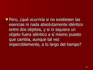 Pero, ¿qué ocurriría si no existiesen las esencias ni nada absolutamente idéntico entre dos objetos, y si ni siquiera un objeto fuera idéntico a sí mismo puesto que cambia, aunque tal vez imperciblemente, a lo largo del tiempo?  