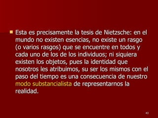 Esta es precisamente la tesis de Nietzsche: en el mundo no existen esencias, no existe un rasgo (o varios rasgos) que se encuentre en todos y cada uno de los de los individuos; ni siquiera existen los objetos, pues la identidad que nosotros les atribuimos, su ser los mismos con el paso del tiempo es una consecuencia de nuestro  modo substancialista  de representarnos la realidad.  