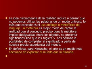 La idea nietzscheana de la realidad induce a pensar que no podemos utilizar las palabras de un modo unívoco; lo más que concede es el  uso análogo o metafórico del lenguaje: la metáfora  es mejor modo de captar la realidad que el concepto preciso pues la metáfora implica desigualdad entre los objetos, no presenta significados sino que los sugiere y  nos permite la posibilidad de completar el significado a partir de nuestra propia experiencia del mundo.  En definitiva, para Nietzsche, el arte es un medio más  adecuado de expresar el mundo que la filosofía. 